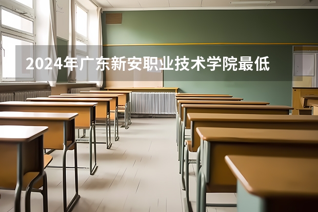 2024年广东新安职业技术学院最低多少分能录取 广东历年录取分数线
